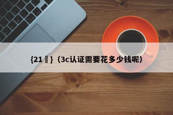 {21點}(3c认证需要花多少钱呢)
